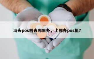 汕头pos机去哪里办，上哪办pos机？