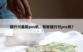 随行付最新pos机，新款随行付pos机？