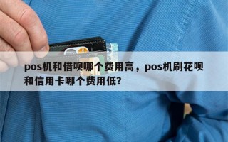 pos机和借呗哪个费用高，pos机刷花呗和信用卡哪个费用低？