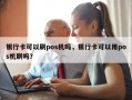 银行卡可以刷pos机吗，银行卡可以用pos机刷吗？