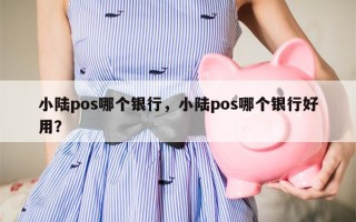 小陆pos哪个银行，小陆pos哪个银行好用？