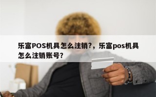 乐富POS机具怎么注销?，乐富pos机具怎么注销账号？