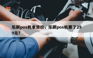 乐刷pos机拿货价，乐刷pos机要了299元？