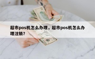 超市pos机怎么办理，超市pos机怎么办理注销？