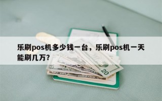 乐刷pos机多少钱一台，乐刷pos机一天能刷几万？