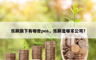 乐刷旗下有哪些pos，乐刷是哪家公司？